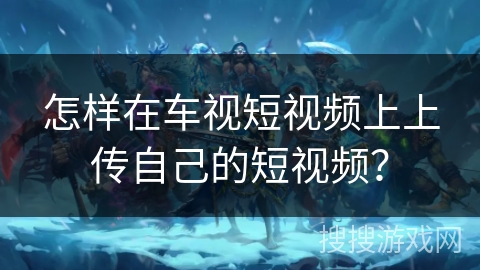 怎样在车视短视频上上传自己的短视频? 怎样在车视短视频上上传自己的短视频?