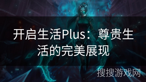 开启生活Plus:尊贵生活的完美展现 开启生活Plus:尊贵生活的完美展现