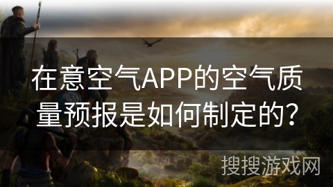 在意空气APP的空气质量预报是如何制定的? 在意空气APP的空气质量预报是如何制定的?