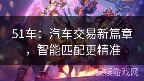51车:汽车交易新篇章,智能匹配更精准 51车:汽车交易新篇章,智能匹配更精准