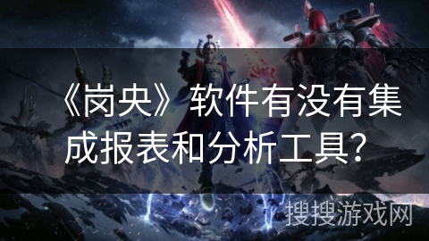 《岗央》软件有没有集成报表和分析工具? 《岗央》软件有没有集成报表和分析工具?
