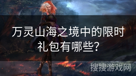 万灵山海之境中的限时礼包有哪些? 万灵山海之境中的限时礼包有哪些?