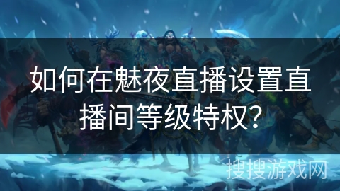 如何在魅夜直播设置直播间等级特权? 如何在魅夜直播设置直播间等级特权?