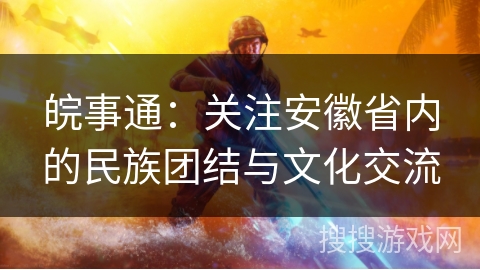 皖事通:关注安徽省内的民族团结与文化交流 皖事通:关注安徽省内的民族团结与文化交流