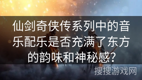 仙剑奇侠传系列中的音乐配乐是否充满了东方的韵味和神秘感? 仙剑奇侠传系列中的音乐配乐是否充满了东方的韵味和神秘感?