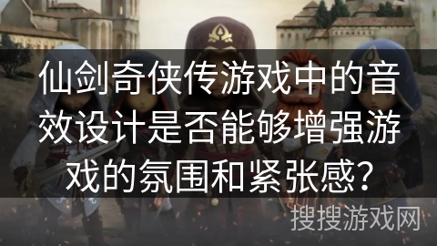 仙剑奇侠传游戏中的音效设计是否能够增强游戏的氛围和紧张感? 仙剑奇侠传游戏中的音效设计是否能够增强游戏的氛围和紧张感?