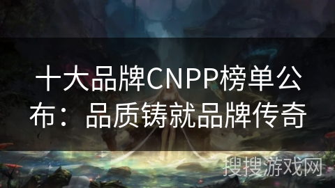 十大品牌CNPP榜单公布:品质铸就品牌传奇 十大品牌CNPP榜单公布:品质铸就品牌传奇
