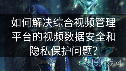 如何解决综合视频管理平台的视频数据安全和隐私保护问题? 如何解决综合视频管理平台的视频数据安全和隐私保护问题?