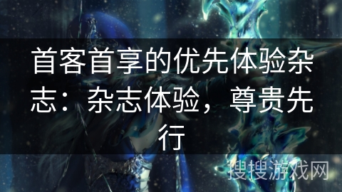 首客首享的优先体验杂志：杂志体验，尊贵先行