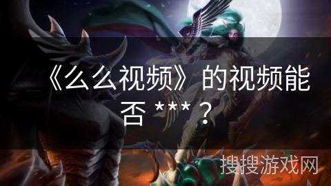 《么么视频》的视频能否 *** ? 《么么视频》的视频能否 *** ?