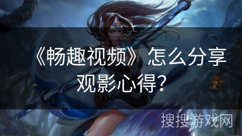 《畅趣视频》怎么分享观影心得? 《畅趣视频》怎么分享观影心得?