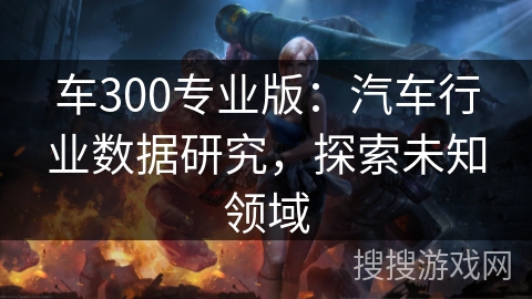 车300专业版:汽车行业数据研究,探索未知领域 车300专业版:汽车行业数据研究,探索未知领域