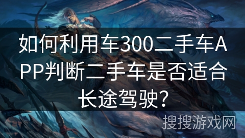 如何利用车300二手车APP判断二手车是否适合长途驾驶? 如何利用车300二手车APP判断二手车是否适合长途驾驶?