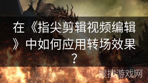 在《指尖剪辑视频编辑》中如何应用转场效果? 在《指尖剪辑视频编辑》中如何应用转场效果?