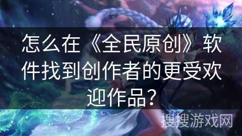 怎么在《全民原创》软件找到创作者的更受欢迎作品？