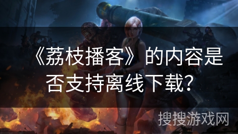 《荔枝播客》的内容是否支持离线下载？