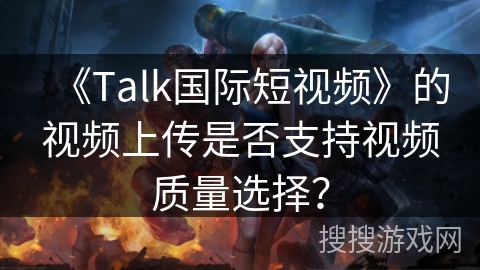 《Talk国际短视频》的视频上传是否支持视频质量选择？