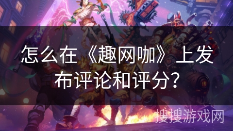 怎么在《趣网咖》上发布评论和评分？