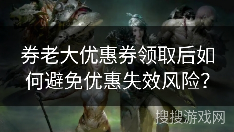 券老大优惠券领取后如何避免优惠失效风险？