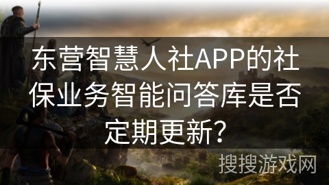 东营智慧人社APP的社保业务智能问答库是否定期更新？