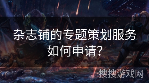 杂志铺的专题策划服务如何申请? 杂志铺的专题策划服务如何申请?