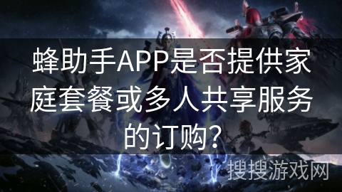 蜂助手APP是否提供家庭套餐或多人共享服务的订购? 蜂助手APP是否提供家庭套餐或多人共享服务的订购?