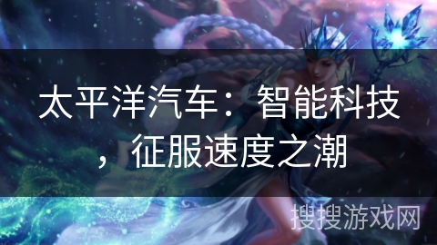 太平洋汽车:智能科技,征服速度之潮 太平洋汽车:智能科技,征服速度之潮