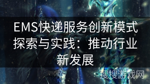 EMS快递服务创新模式探索与实践:推动行业新发展 EMS快递服务创新模式探索与实践:推动行业新发展
