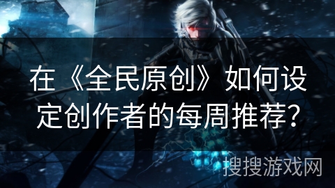 在《全民原创》如何设定创作者的每周推荐？