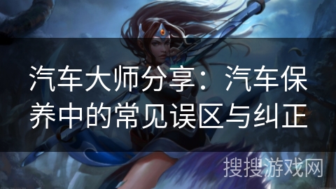 汽车大师分享：汽车保养中的常见误区与纠正