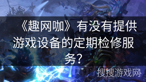 《趣网咖》有没有提供游戏设备的定期检修服务？