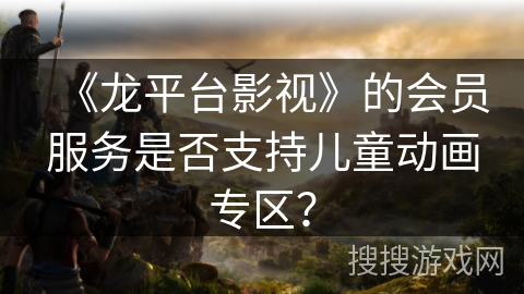 《龙平台影视》的会员服务是否支持儿童动画专区? 《龙平台影视》的会员服务是否支持儿童动画专区?