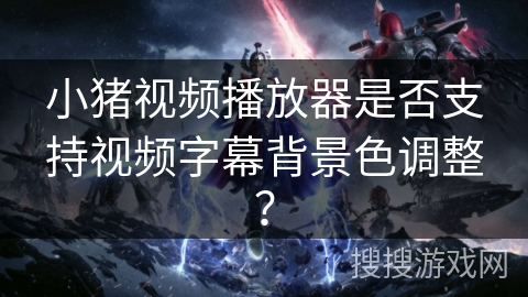 小猪视频播放器是否支持视频字幕背景色调整？