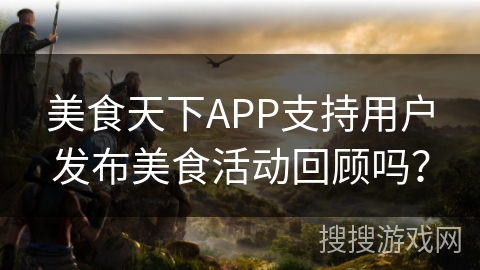 美食天下APP支持用户发布美食活动回顾吗？