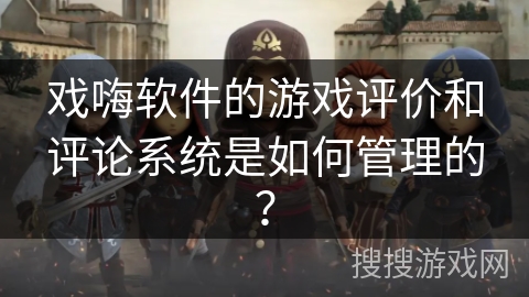 戏嗨软件的游戏评价和评论系统是如何管理的？