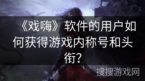 《戏嗨》软件的用户如何获得游戏内称号和头衔？
