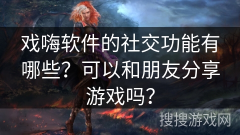 戏嗨软件的社交功能有哪些？可以和朋友分享游戏吗？