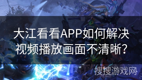大江看看APP如何解决视频播放画面不清晰？