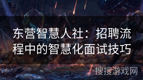 东营智慧人社：招聘流程中的智慧化面试技巧