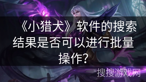 《小猎犬》软件的搜索结果是否可以进行批量操作? 《小猎犬》软件的搜索结果是否可以进行批量操作?