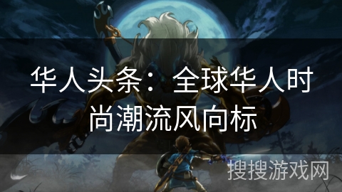 华人头条:全球华人时尚潮流风向标 华人头条:全球华人时尚潮流风向标