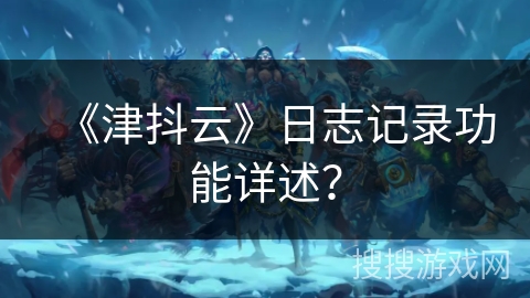 《津抖云》日志记录功能详述？