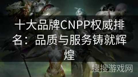 十大品牌CNPP权威排名：品质与服务铸就辉煌