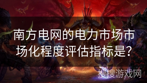 南方电网的电力市场市场化程度评估指标是？