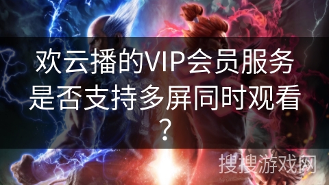 欢云播的VIP会员服务是否支持多屏同时观看？