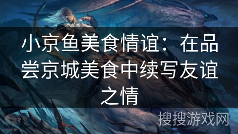 小京鱼美食情谊：在品尝京城美食中续写友谊之情