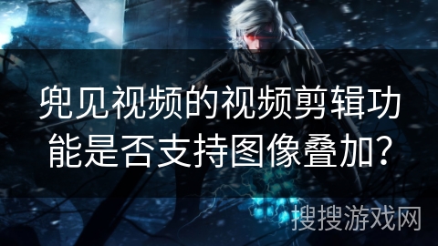 兜见视频的视频剪辑功能是否支持图像叠加？
