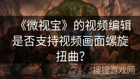 《微视宝》的视频编辑是否支持视频画面螺旋扭曲? 《微视宝》的视频编辑是否支持视频画面螺旋扭曲?