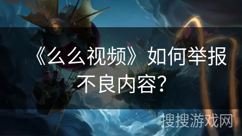 《么么视频》如何举报不良内容？
