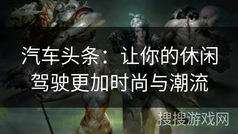 汽车头条：让你的休闲驾驶更加时尚与潮流